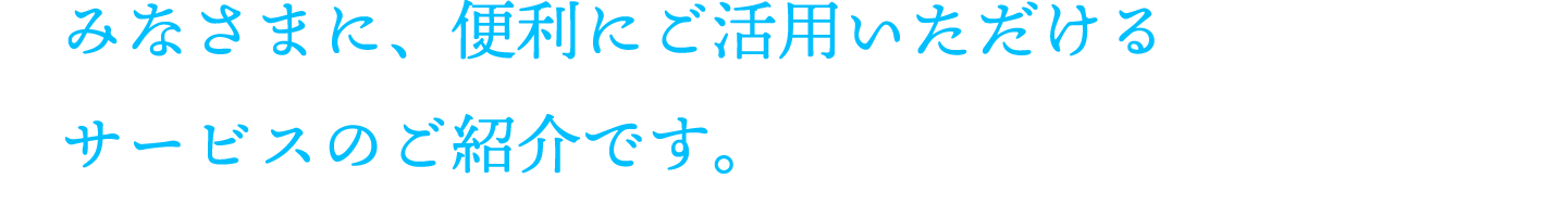 みなさまに、便利にご活用いただけるサービスのご紹介です。